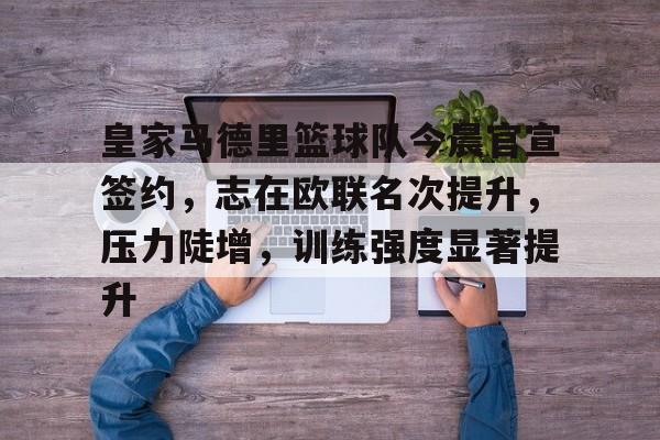 皇家马德里篮球队今晨官宣签约，志在欧联名次提升，压力陡增，训练强度显著提升的简单介绍-爱游戏