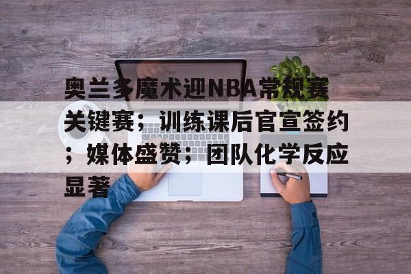 关于奥兰多魔术迎NBA常规赛关键赛；训练课后官宣签约；媒体盛赞；团队化学反应显著的信息-爱游戏app