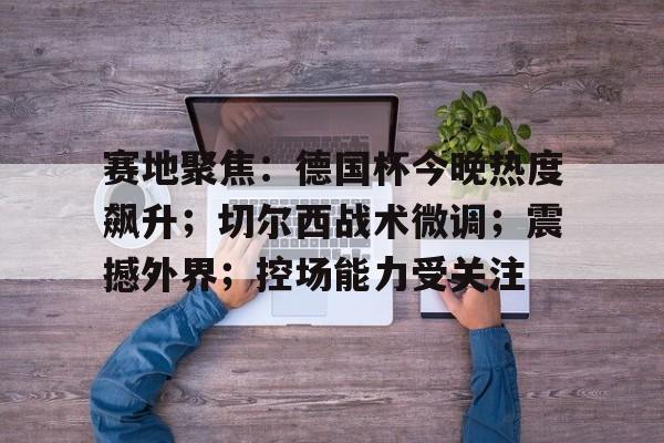 包含赛地聚焦：德国杯今晚热度飙升；切尔西战术微调；震撼外界；控场能力受关注的词条-爱游戏注册