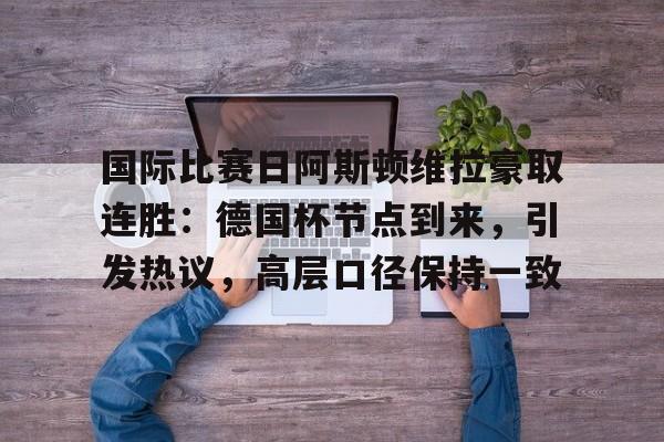 国际比赛日阿斯顿维拉豪取连胜：德国杯节点到来，引发热议，高层口径保持一致的简单介绍-爱游戏