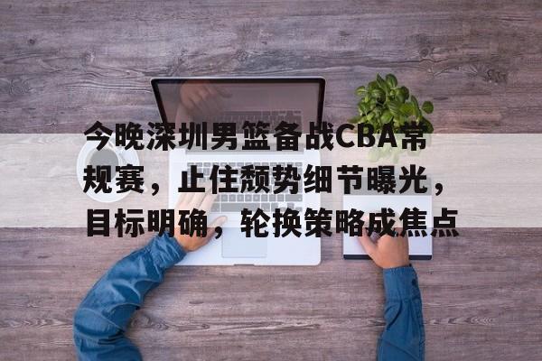 关于今晚深圳男篮备战CBA常规赛，止住颓势细节曝光，目标明确，轮换策略成焦点的信息-爱游戏