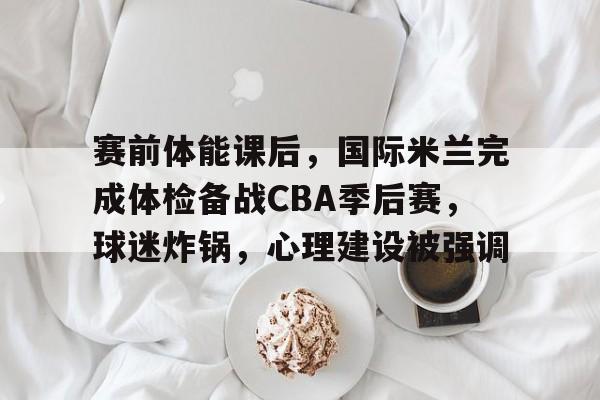 赛前体能课后，国际米兰完成体检备战CBA季后赛，球迷炸锅，心理建设被强调的简单介绍-爱游戏