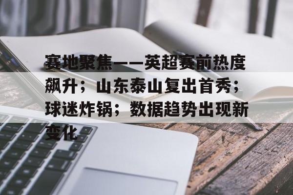赛地聚焦——英超赛前热度飙升；山东泰山复出首秀；球迷炸锅；数据趋势出现新变化的简单介绍-爱游戏app