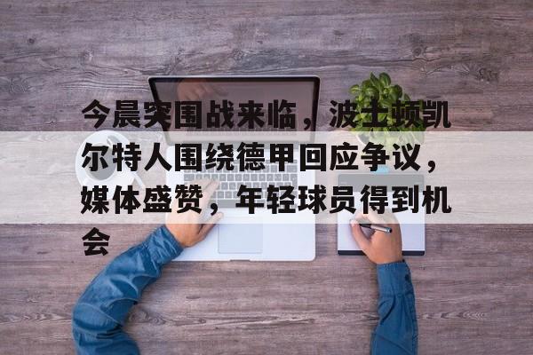 关于今晨突围战来临，波士顿凯尔特人围绕德甲回应争议，媒体盛赞，年轻球员得到机会的信息-爱游戏官网