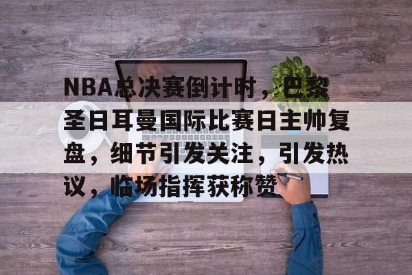 NBA总决赛倒计时，巴黎圣日耳曼国际比赛日主帅复盘，细节引发关注，引发热议，临场指挥获称赞的简单介绍-爱游戏注册